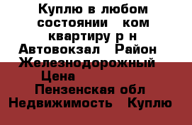 Куплю в любом состоянии 2 ком квартиру р-н Автовокзал › Район ­ Железнодорожный › Цена ­ 1 000 000 - Пензенская обл. Недвижимость » Куплю   